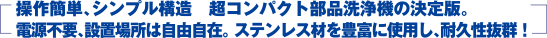 操作簡単、シンプル構造　超コンパクト部品洗浄機の決定版　電源不要、設置場所は自由自在　ステンレス材を豊富に使用し、耐久性抜群！