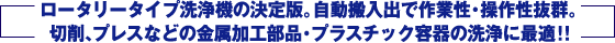 ロータリータイプ洗浄機の決定版。自動搬入出で作業性・操作性抜群。切削、プレスなどの金属加工部品・プラスチック容器の洗浄に最適！！