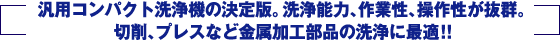 汎用コンパクト洗浄機の決定版。洗浄能力、作業性、操作性が抜群。切削、プレスなど金属加工部品の洗浄に最適！！