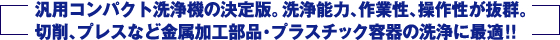 汎用コンパクト洗浄機の決定版。洗浄能力、作業性、操作性が抜群。切削、プレスなど金属加工部品・プラスチック容器の洗浄に最適！！